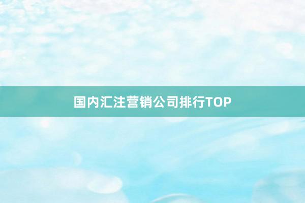 国内汇注营销公司排行TOP